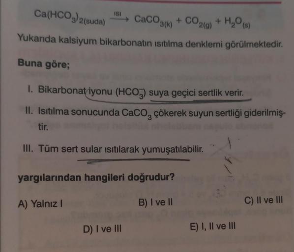 Ca(HCO3)2(suda
IS! > CaCO3() + CO2(0)
+ CO2(g) + H2O (9)
Yukarıda kalsiyum bikarbonatin isitilma denklemi görülmektedir
.
H₂O 3
Buna göre;
1. Bikarbonat iyonu (HCO3) suya geçici sertlik verir.
II. Isıtılma sonucunda Caco, çökerek suyun sertliği giderilmiş-