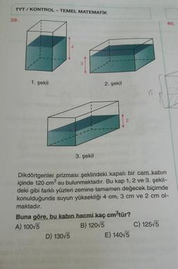 TYT / KONTROL - TEMEL MATEMATİK
39.
40.
1. şekil
2. şekil
2
3. şekil
Dikdörtgenler prizması şeklindeki kapalı bir cam kabin
içinde 120 cm su bulunmaktadır. Bu kap 1, 2 ve 3. şekil-
deki gibi farklı yüzleri zemine tamamen değecek biçimde
konulduğunda suyun yüksekliği 4 cm, 3 cm ve 2 cm ol-
.
maktadır.
Buna göre, bu kabin hacmi kaç cmøtür?
A) 100/5
B) 120/5 C) 125/5
D) 130/5
E) 14075
