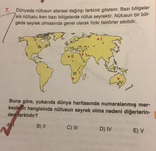 7.
Dünyada nüfusun alansal dağılışı farklılık gösterir. Bazı bölgeler
sik nüfuslu iken bazı bölgelerde nüfus seyrektir. Nüfusun bir böl-
gede seyrek olmasında genel olarak fiziki faktörler etkilidir.
0.
Buna göre, yukarıda dünya haritasında numaralanmış me