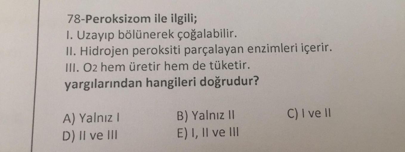 78-Peroksizom ile ilgili;
1. Uzayıp bölünerek çoğalabilir.
II. Hidrojen peroksiti parçalayan enzimleri içerir.
III. O2 hem üretir hem de tüketir.
yargılarından hangileri doğrudur?
C) I ve II
A) Yalnız!
D) II ve III
B) Yalnız 11
E) I, II ve III