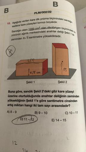 B
B
PLM/002/22
18. Aşağıda verilen kare dik prizma biçimindeki sandığın
yüzünün ağırlık merkezindeki anahtar deliği Şekil 1'de
Sandığın alanı 1200 cm2 olan dikdörtgen biçimindeki on
sadece kare yüzeyleri kırmızı boyalıdır.
15
zeminden 6/5 santimetre yüksek