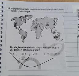 6. Aşağıdaki haritada bazı alanlar numaralandırılarak koyu
renkle gösterilmiştir.
it
d
A
N
A
Do
DO
Bu alanların hangisinde, rüzgâr etkisiyle oluşan
yer şekilleri daha az görülür?
I B) II C) III D) IV E) V
