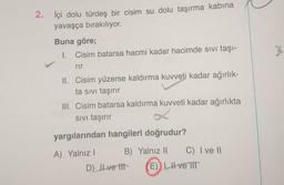 2. İçi dolu türdeş bir cisim su dolu taşırma kabına
yavaşça bırakılıyor.
Buna göre;
I. Cisim batarsa hacmi kadar hacimde sivi taşı-
%
rir
II. Cisim yüzerse kaldırma kuvveti kadar ağırlık-
ta sivi taşırır
III. Cisim batarsa kaldırma kuvveti kadar ağırlıkta
Sivi taşırır
yargılarından hangileri doğrudur?
A) Yalnız! B) Yalnız 11
C) I ve II
D) Il ve til E) 1, H ve TIT