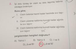 2. İçi dolu türdeş bir cisim su dolu taşırma kabına
yavaşça bırakılıyor.
Buna göre;
I. Cisim batarsa hacmi kadar hacimde sivi taşı-
%
rir
II. Cisim yüzerse kaldırma kuvveti kadar ağırlık-
ta sivi taşırır
III. Cisim batarsa kaldırma kuvveti kadar ağırlıkta
Sivi taşırır
yargılarından hangileri doğrudur?
A) Yalnız! B) Yalnız 11
C) I ve II
D) Il ve til E) 1, H ve TIT
