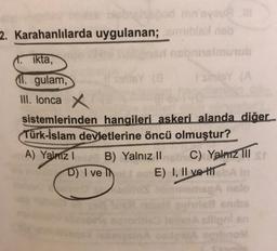 mu
2. Karahanlılarda uygulanan;
binub
ikta,
11. gulam,
III. lonca x
sistemlerinden hangileri askeri alanda diğer
Türk-İslam devletlerine öncü olmuştur?
A) Yalmal
B) Yalnız II C) Yalnız III
D) I ve IN E) I, II ve II A
sillon