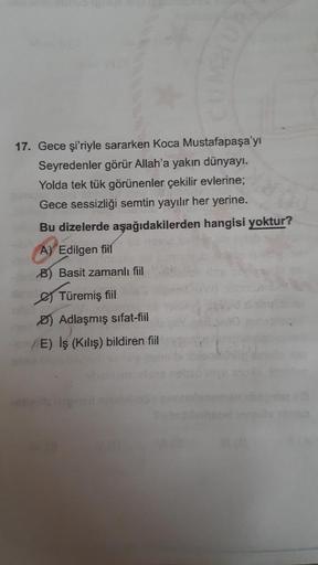 17. Gece şi'riyle sararken Koca Mustafapaşa'yı
Seyredenler görür Allah'a yakın dünyayı.
Yolda tek tük görünenler çekilir evlerine;
Gece sessizliği semtin yayılır her yerine.
Bu dizelerde aşağıdakilerden hangisi yoktur?
A) Edilgen fiil
B) Basit zamanlı fiil