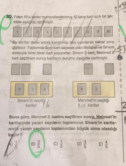 2105
30. 1'den 10'a kadar numaralandırılmış 10 tane kart açık bir şe-
kilde aşağıda verilmiştir.
1
2
3
4.
56
8
9
10
Bu kartlar daha sonra karıştırılıp ters çevrilerek tekrar yere
diziliyor. Toplamda üçer kart seçecek olan Mehmet ve Sinem
sırasıyla birer birer kart seçiyorlar. Sinem 3 kart, Mehmet 2
kart seçtikten sonra kartların durumu aşağıda verilmiştir.
7
3
6
8
2.
Mehmet'in seçtiği
Sinem'in seçtiği
kartlar
stigi 6
lo kartlar
Buna göre, Mehmet 3. kartını seçtikten sonra, Mehmet'in
kartlarında yazan sayıların toplaminin Sinem'in kartla-
rinda yazan sayıların toplamından büyük olma olasılığı
kaçtır?
1
B) c) D)
E)