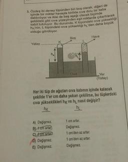 3. Özdeş iki deney tüpünden biri boş olarak, diğeri de
içinde bir miktar havayla birlikte civa dolu bir kaba
daldırılıyor ve ikisi de baş aşağı olacak biçimde
şekildeki gibi civa yüzeyinden eşit miktarda çıkartılarak
sabit tutuluyor. Bu durumda, K tüpündeki civa yüksekliği
hk'nin, L tüpünde ki cıva yüksekliği hĻ'den daha büyük
olduğu görülüyor.
Hava
Boş
K
Yatay
Civa
Yer
(Yatay)
Her iki tüp de ağızları civa kabının içinde kalacak
şekilde ter cm daha yukarı çekilirse, bu tüplerdeki
civa yükseklikleri hk ve h_nasıl değişir?
hK
hi
cm artar.
A) Değişmez.
B) 1 cm artar
C) A cm artar
D) Değişmez
E) Değişmez.
Değişmez.
1 cm'den az artar.
1 cm'den az artar.
Değişmez.
