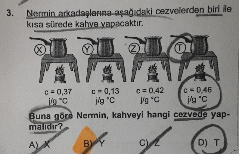 3.
Nermin arkadaşlarına aşağıdaki cezvelerden biri ile
kısa sürede kahve yapacaktır.
QULDU
X
Z
T
c=0,37 c= 0,13 c= 0,42 c= 0,46
j/g °C
j/g °C
j/g °C
j/g °C
Buna göre Nermin, kahveyi hangi cezvede yap-
malıdır?
A)
X
BY
C)
2
D) T