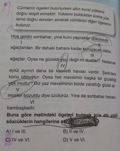 8.
Cümlenin ögeleri bulunurken altın kural yüklemi
doğru tespit etmektir. Yüklemi bulduktan sonra yük-
leme doğru soruları sorarak cümlenin diğer ögelerini
buluruz.
Hoş geldin sonbahar, yine kuru yapraklar dökülecek
I
ağaçlardan. Bir dahaki bahara kadar ku