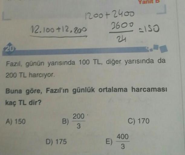 120o+2400
3600
=ISO
12. 100+12,200
24
20
Fazıl, günün yarısında 100 TL, diğer yarısında da
200 TL harcıyor.
Buna göre, Fazıl'ın günlük ortalama harcaması
kaç TL dir?
200
A) 150
B)
C) 170
3
400
D) 175
E)
3
