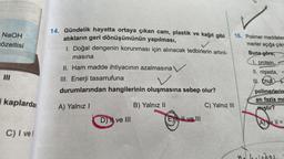 NaOH
cözeltisi
14. Gündelik hayatta ortaya çıkan cam, plastik ve kağıt gibi 16. Polimer maddeler
atıkların geri dönüşümünün yapılması,
merler açığa çıkr
1. Doğal dengenin korunması için alınacak tedbirlerin artırıl- Buna göre;
masina
I. protein.
II. Ham madde ihtiyacının azalmasına y
II. nişasta,
III. Enerji tasarrufuna
III. ONA
durumlarından hangilerinin oluşmasına sebep olur?
polimerlerin
en fazla mc
B) Yalnız II
C) Yalnız III
mıştır?
MII
kaplardan
A) Yalnız!
D ve III
E), Il ve III
A = I1 =
C) I vel