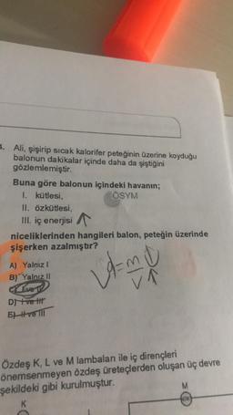 4. Ali, şişirip sicak kalorifer peteğinin üzerine koyduğu
balonun dakikalar içinde daha da şiştiğini
gözlemlemiştir.
Buna göre balonun içindeki havanın;
I. kütlesi,
ÖSYM
II. Özkütlesi.
III. iç enerjisi
niceliklerinden hangileri balon, peteğin üzerinde
şişerken azalmıştır?
A
VA
.
A) Yalnız!
B) Yalnız 11
CLxet
Drett
El Hve li
II
Özdeş K, L ve M lambaları ile iç dirençleri
önemsenmeyen özdeş üreteçlerden oluşan üç devre
şekildeki gibi kurulmuştur.
M
K