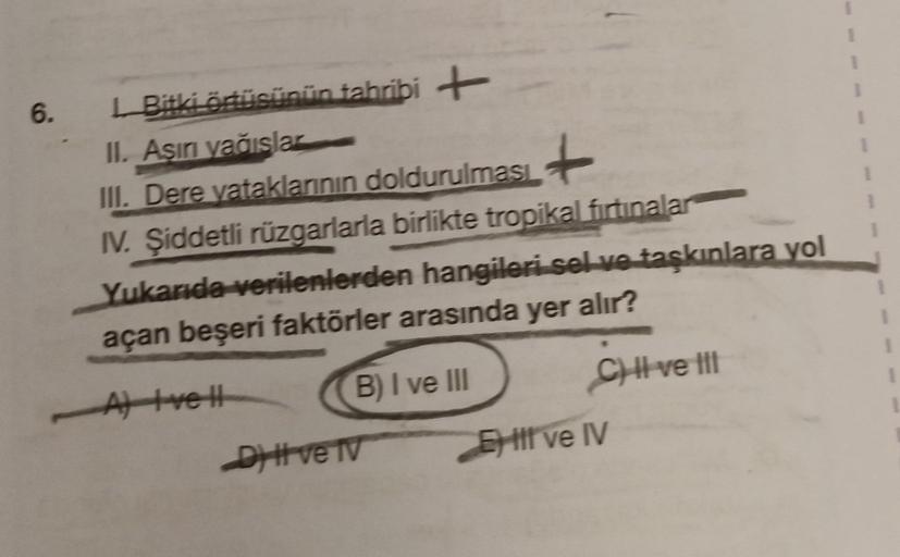 6.
Bitki örtüsünün tahribi +
II. Asını večislar
III. Dere vataklarının doldurulması
IV. Şiddetli rüzgarlarla birlikte tropikal firtinalar
Yukarıda verilenlerden hangileri sel ve taşkınlara yol
açan beşeri faktörler arasında yer alır?
Atrell B) I ve III
C)