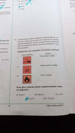 iştirilmesi
mas
nlerinin belirten
B) Demir tozu
CJ Tuzsu
by Pirinç
E) Kalay
Cozoty
EN ve
(asidik
gorunte
Lam
gida maddele
çin kükürt buh
BU
atomlan için
si O'dan bo-
tatomdur
11. Laboratuvarda çalışma yaparken karşılaşılabilecek her
hangi bir tehlike durumunda önüne geçmek için gereken
güvenlik tedbirlerinin çalışma öncesi alınması gerekmek
tedir. Bu nedenle laboratuvar güvenlik sembollerinin iyi bi
linmesi gerekir.
Aşağıda bazı uyarı sembolleri ve anlamları verilmiştir.
Uyan Sembola
Anlamı
Tahriş edici madde
tatomudur.
1
C) I ve II
Toksik (zehirli) madde
11.
Yanici madde
III.
Buna göre, yukarıda yapılan eşleştirmelerden hangi-
leri doğrudur?
A) Yalnız 1
B) Yalnız 11
C) I ve 111
Il ve III
E) I, II ve III
4
Diğer sayfaya geçiniz.