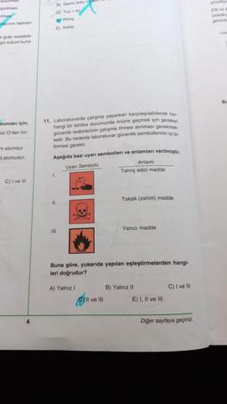 iştirilmesi
mas
nlerinin belirten
B) Demir tozu
CJ Tuzsu
by Pirinç
E) Kalay
Cozoty
EN ve
(asidik
gorunte
Lam
gida maddele
çin kükürt buh
BU
atomlan için
si O'dan bo-
tatomdur
11. Laboratuvarda çalışma yaparken karşılaşılabilecek her
hangi bir tehlike durumunda önüne geçmek için gereken
güvenlik tedbirlerinin çalışma öncesi alınması gerekmek
tedir. Bu nedenle laboratuvar güvenlik sembollerinin iyi bi
linmesi gerekir.
Aşağıda bazı uyarı sembolleri ve anlamları verilmiştir.
Uyan Sembola
Anlamı
Tahriş edici madde
tatomudur.
1
C) I ve II
Toksik (zehirli) madde
11.
Yanici madde
III.
Buna göre, yukarıda yapılan eşleştirmelerden hangi-
leri doğrudur?
A) Yalnız 1
B) Yalnız 11
C) I ve 111
Il ve III
E) I, II ve III
4
Diğer sayfaya geçiniz.
