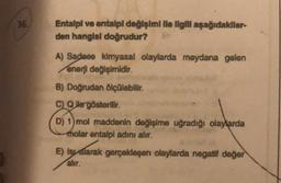36.
Entalpi ve antalpl değişimi lle ilgill aşağıdakllar-
den hangisi doğrudur?
A) Sadece kimyasal olaylarda meydana gelen
enerji değişimidir.
B) Doğrudan ölçülebilir.
C Qlle gösterilir.
D) 1) mol maddenin değişime uğradığı olaylarda
molar entalpi adını alır.
E) Isyalarak gerçekleşen olaylarda negatif değer
alır.