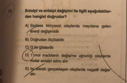 36.
Entalpi ve antalpl değişimi lle ilgill aşağıdakllar-
den hangisi doğrudur?
A) Sadece kimyasal olaylarda meydana gelen
enerji değişimidir.
B) Doğrudan ölçülebilir.
C Qlle gösterilir.
D) 1) mol maddenin değişime uğradığı olaylarda
molar entalpi adını alır.
E) Isyalarak gerçekleşen olaylarda negatif değer
alır.
