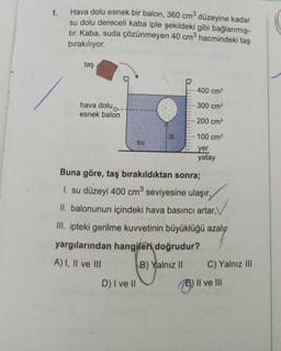 1.
Hava dolu esnek bir balon, 360 cm düzeyine kadar
su dolu dereceli kaba iple şekildeki gibi bağlanmış-
tır. Kaba, suda çözünmeyen 40 cm hacmindeki taş
bırakılıyor.
taş
400 cm
300 cm
hava dolu
esnek balon
200 cm
lip
100 cm
su
yer
yatay
Buna göre, taş bırakıldıktan sonra;
1. su düzeyi 400 cm seviyesine ulaşır,
II. balonunun içindeki hava basıncı artar,
III. ipteki gerilme kuvvetinin büyüklüğü azalır
yargılarından hangileri doğrudur?
A) I, II ve III
B) Yalnız II C) Yalnız III
D) I ve II
Il ve III