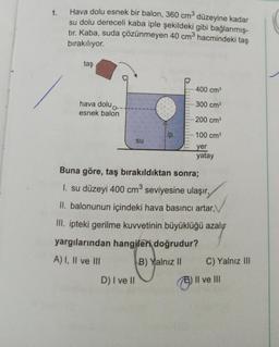 1.
Hava dolu esnek bir balon, 360 cm düzeyine kadar
su dolu dereceli kaba iple şekildeki gibi bağlanmış-
tır. Kaba, suda çözünmeyen 40 cm hacmindeki taş
bırakılıyor.
taş
400 cm
300 cm
hava dolu
esnek balon
200 cm
lip
100 cm
su
yer
yatay
Buna göre, taş bırakıldıktan sonra;
1. su düzeyi 400 cm seviyesine ulaşır,
II. balonunun içindeki hava basıncı artar,
III. ipteki gerilme kuvvetinin büyüklüğü azalır
yargılarından hangileri doğrudur?
A) I, II ve III
B) Yalnız II C) Yalnız III
D) I ve II
Il ve III
