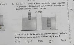 A
x cismi
8. Eşit hacim bölmeli X cismi şekillerde verilen durumda
dengede olup, X cismine ilk durumda sivi tarafından uy-
gulanan kaldırma kuvveti 15 N dur.
v=IGN
11.
X
X
Ölçme Değerlendirme ve Sınav Hizmetleri Genel M
ip
sinda-
X cismi bir ip ile tamamı sivi içinde olacak biçimde
bağlanırsa, ipteki gerilme kuvveti kaç N olur?
B) 20
C) 25
A) 15
D) 30
E) 45