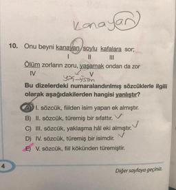 Kanaye
yan
10. Onu beyni kanayan soylu kafalara sor;
1 II III
Ölüm zorların zoru, yaşamak ondan da zor
IV
YX ISTM
Bu dizelerdeki numaralandırılmış sözcüklerle ilgili
olarak aşağıdakilerden hangisi yanlıştır?
L v
ADI. sözcük, fiilden isim yapan ek almıştır.
B) II. sözcük, türemiş bir sıfattır.
V
C) III. sözcük, yaklaşma hâl eki almıştır.
N
D) IV. sözcük, türemiş bir isimdir.
E) V. sözcük, fiil kökünden türemiştir.
4
Diğer sayfaya geçiniz.