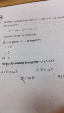 3
1. Kökleri gerçel sayı olan x? -mx + O denkt
ler çarpımı
x? - nx + 2m + 8 = 0
denkleminin bir köküdür.
Buna göre, m + n toplamı
I. -2
II. O
III. 1
değerlerinden hangileri olabilir?
A) Yalnız!
B) Yalnız 11
b) I ve II
EL
