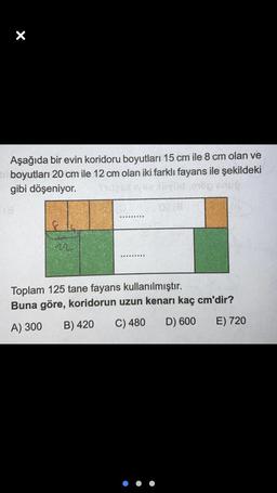 X
Aşağıda bir evin koridoru boyutları 15 cm ile 8 cm olan ve
boyutları 20 cm ile 12 cm olan iki farklı fayans ile şekildeki
gibi döşeniyor.
Toplam 125 tane fayans kullanılmıştır.
Buna göre, koridorun uzun kenarı kaç cm'dir?
B) 420
A) 300
C) 480
D) 600
E) 720
