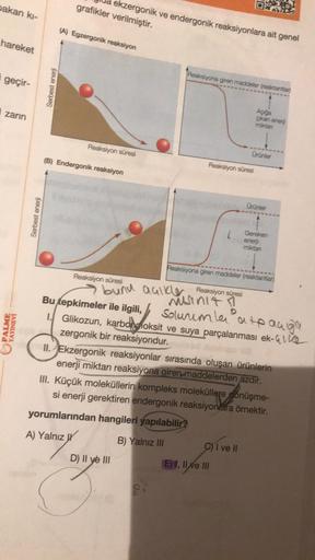 ekzergonik ve endergonik reaksiyonlara ait genel
grafikler verilmiştir.
pakan ki-
(A) Egzergonik reaksiyon
hareket
Reaksiyona giren maddeler (reaktantian
i geçir-
Serbest enerji
zarin
Aqiga
Çkan enerji
miktan
Reaksiyon süresi
Orünler
(B) Endergonik reaksiy