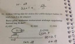 60 28
32=ila
32
100
11. Kütlesi 100 kg olan bir araba düz yolda durgun halden 90
km/h hıza 5 s de ulaşıyor.
Buna göre; arabanın motorunun arabaya uyguladığı
kuvvet kaç N dur?
A) 450
B) 500
C) 900
D) 1800
E) 2000
100
ant
90-0.5
VED
Fem. 48
a=18