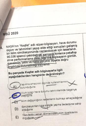 MSÜ 2020
4. NASA'nin "Keşfet" adlı süper-bilgisayarı, hava durumu
ölçüm ve tahminleri yapıp elde ettiği sonuçları gelişmiş
bir iklim simülasyonunda canlandırmak için tasarlandı.
90.336 işlemci çekirdeğiyle saniyede binlerce petaflop
zirve performansına ula