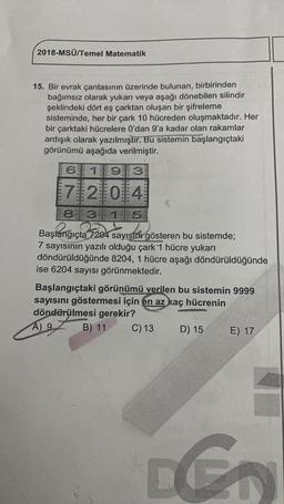 2018-MSÜ/Temel Matematik
15. Bir evrak çantasının üzerinde bulunan, birbirinden
bağımsız olarak yukarı veya aşağı dönebilen silindir
şeklindeki dört eş çarktan oluşan bir şifreleme
sisteminde, her bir çark 10 hücreden oluşmaktadır. Her
bir çarktaki hücrelere O'dan 9'a kadar olan rakamlar
ardışık olarak yazılmıştır. Bu sistemin başlangıçtaki
görünümü aşağıda verilmiştir.
6111913
172014
3
8
3115
Başlangıçta 7204 sayısını gösteren bu sistemde;
7 sayısının yazılı olduğu çark 1 hücre yukarı
döndürüldüğünde 8204, 1 hücre aşağı döndürüldüğünde
ise 6204 sayısı görünmektedir.
Başlangıçtaki görünümü verilen bu sistemin 9999
sayısını göstermesi için en az kaç hücrenin
döndürülmesi gerekir?
Ag
B) 11 C) 13
D) 15 E) 17
D G
