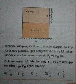K SIVISI
h
E
1
h
L Sivisi
M
Birbirine karışmayan K ve L siviları düzgün bir kap
içerisinde şekildeki gibi dengedeyken Eve M nokta-
lanndaki sivi basınçları sırasıyla Pe ve PM dir.
K, L sivilarinin kütleleri sırasıyla m ve 3m olduğu-
na göre, P/PM oranı kaçtır?
E
E
)
A) 10
B)
c)
o)
3
D)
E)
2