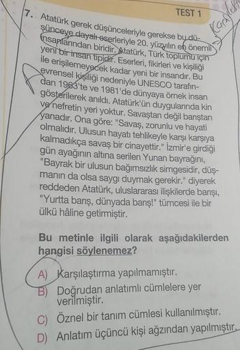 Karsylesh
TEST 1
17. Atatürk gerek düşünceleriyle gerekse by dü-
şünceye dayalı eserleriyle 20. yüzyılın en önemli
insanlarından biridir. Atatürk, Türk toplumu için
yeni bir insan tipidir. Eserleri, fikirleri ve kişiliği
ile erişilemeyecek kadar yeni bir i