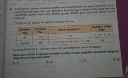 42,4,6
tongus
6. Ali ile Zeynep, sırasıyla birer tane pozitif tam sayı söyledikleri bir sayı oyunu oynuyorlar. Oyun-
cunun söylediği sayı kadar puan kendisine, söylediği sayının kendisi hariç pozitif tam sayı
bölenlerinin toplamı kadar puan rakibine yazılıyor. Toplam puanı fazla olan oyuncu oyunu
kazanıyor.
Örneğin Ali 15, Zeynep 24 sayılarını söylemiş olsunlar.
3
Zeynep'in Aldığı
Puan
Söyleyen
Kişi
Söylenen
Sayi
Ali'nin Aldığı Puan
1 + 3 + 5 = 9
15
15
Ali
24
Zeynep
24
1 + 2 + 3 + 4 + 6 + 8 + 12 = 36
Oyunda Ali toplam 51, Zeynep toplam 33 puan aldığından oyunu Ali kazanır.
Buna göre Ali'nin 6 sayısını söylediği oyunda, Zeynep aşağıdaki saytlardan hangisini
söylerse oyun berabere biter?
A) 18
B) 22
C) 24
D) 28