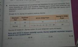 42,4,6
tongus
6. Ali ile Zeynep, sırasıyla birer tane pozitif tam sayı söyledikleri bir sayı oyunu oynuyorlar. Oyun-
cunun söylediği sayı kadar puan kendisine, söylediği sayının kendisi hariç pozitif tam sayı
bölenlerinin toplamı kadar puan rakibine yazılıyor. Toplam puanı fazla olan oyuncu oyunu
kazanıyor.
Örneğin Ali 15, Zeynep 24 sayılarını söylemiş olsunlar.
3
Zeynep'in Aldığı
Puan
Söyleyen
Kişi
Söylenen
Sayi
Ali'nin Aldığı Puan
1 + 3 + 5 = 9
15
15
Ali
24
Zeynep
24
1 + 2 + 3 + 4 + 6 + 8 + 12 = 36
Oyunda Ali toplam 51, Zeynep toplam 33 puan aldığından oyunu Ali kazanır.
Buna göre Ali'nin 6 sayısını söylediği oyunda, Zeynep aşağıdaki saytlardan hangisini
söylerse oyun berabere biter?
A) 18
B) 22
C) 24
D) 28
