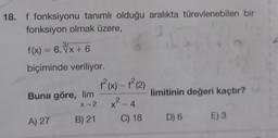 18. f fonksiyonu tanımlı olduğu aralıkta türevlenebilen bir
fonksiyon olmak üzere,
f(x) = 6. x + 6
biçiminde veriliyor.
f(x) - (2)
Buna göre, lim
limitinin değeri kaçtır?
x² - 4
2
X-2
A) 27
B) 21
C) 18
E) 3
D) 6
