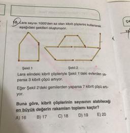 10. Lara sayısı 1000'den az olan kibrit çöplerini kullanarak
aşağıdaki şekilleri oluşturuyor.
olar
ÇA
12
Şekil 1
Şekil 2
Lara elindeki kibrit çöpleriyle Şekil 1'deki evlerden ya-
parsa 3 kibrit çöpü artıyor.
Eğer Şekil 2'deki gemilerden yaparsa 7 kibrit çöpü arti-
yor.
Buna göre, kibrit çöplerinin sayısının alabileceği
en büyük değerin rakamları toplamı kaçtır?
A) 16 B) 17 C) 18 D) 19 E) 20
