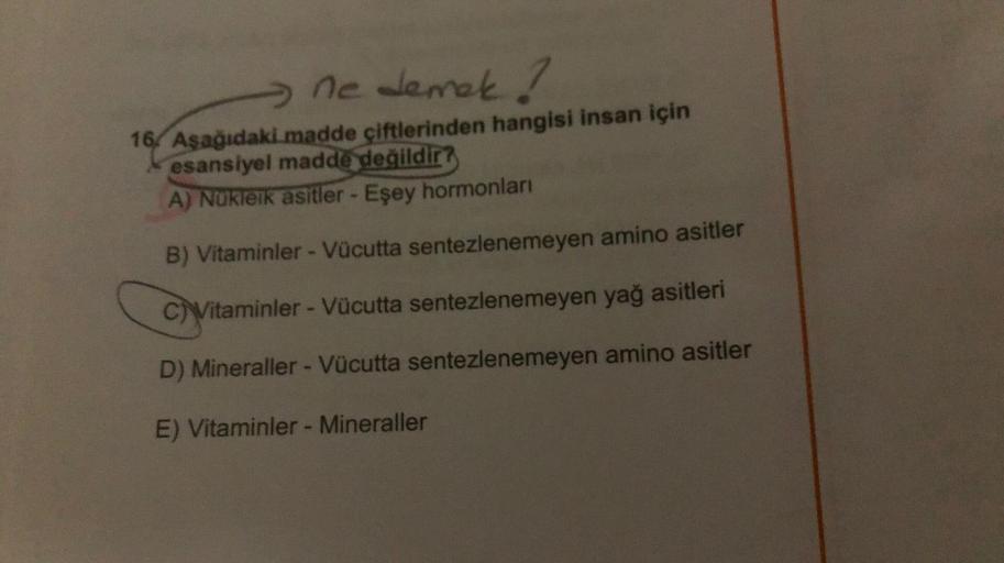 ne demek ?
16. Aşağıdaki madde çiftlerinden hangisi insan için
esansiyel madde değildir?
A) Nukleik asitler - Eşey hormonları
B) Vitaminler - Vücutta sentezlenemeyen amino asitler
c) Vitaminler - Vücutta sentezlenemeyen yağ asitleri
D) Mineraller - Vücutta