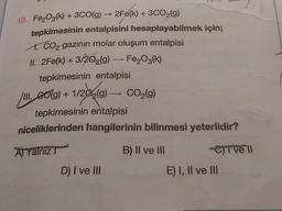 ->
→
10. Fe2O3(k) + 3CO(g)
2Fe(k) + 3CO2(g)
tepkimesinin entalpisini hesaplayabilmek için;
I. CO2 gazının molar oluşum entalpisi
II. 2Fe(k) + 3/202(9) — Fe2O3(k)
tepkimesinin entalpisi
III. colg) + 1/202(9) — CO2(g)
9)
tepkimesinin entalpisi
niceliklerinden hangilerinin bilinmesi yeterlidir?
A) Yalnız ?
B) II ve III Civell
D) I ve III
E) I, II ve III
8019