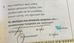 4.
Niçin küçülüyor eşyâ uzakta
Gözsüz görüyorum rûyâda, nasıl
Zamânın raksi ne, bir yuvarlakta
Sonum varmış, onu öğrensem asıl
Bu dörtlüğün her dizesinde aşağıdaki söz
sanatlarından hangisine yer verilmiştir?
B) Seci
C) Istifham
A) Mübalağa
E) Teşhis
Os
D) Tecahülüarif
DİLİ VE EDE Bİ
