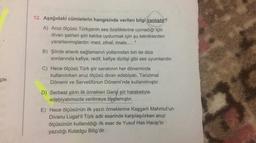 12. Aşağıdaki cümlelerin hangisinde verilen bilgi yanlıştır?
A) Aruz ölçüsü Türkçenin ses özelliklerine uymadığı için
divan şairleri şiiri kalıba uydurmak için şu tekniklerden
yararlanmışlardır: med, zihaf, imale...”
B) Şiirde ahenk sağlamanın yollarından biri de dize
sonlarında kafiye, redif, kafiye dizilişi gibi ses uyumlarıdır.
C) Hece ölçüsü Türk şiir sanatının her döneminde
kullanılırken aruz ölçüsü divan edebiyatı, Tanzimat
Dönemi ve Servetifünun Dönemi'nde kullanılmıştır.
çin
D) Serbest şiirin ilk örnekleri Garip şiir hareketiyle
edebiyatımızda verilmeye başlamıştır.
E) Hece ölçüsünün ilk yazılı örneklerine Kaşgarlı Mahmut'un
Divanu Lugat'it Türk adlı eserinde karşılaşılırken aruz
ölçüsünün kullanıldığı ilk eser de Yusuf Has Hacip'in
yazıdığı Kutadgu Bilig'dir.