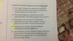 12. Aşağıdaki cümlelerin hangisinde verilen bilgi yanlıştır?
A) Aruz ölçüsü Türkçenin ses özelliklerine uymadığı için
divan şairleri şiiri kalıba uydurmak için şu tekniklerden
yararlanmışlardır: med, zihaf, imale...”
B) Şiirde ahenk sağlamanın yollarından biri de dize
sonlarında kafiye, redif, kafiye dizilişi gibi ses uyumlarıdır.
C) Hece ölçüsü Türk şiir sanatının her döneminde
kullanılırken aruz ölçüsü divan edebiyatı, Tanzimat
Dönemi ve Servetifünun Dönemi'nde kullanılmıştır.
çin
D) Serbest şiirin ilk örnekleri Garip şiir hareketiyle
edebiyatımızda verilmeye başlamıştır.
E) Hece ölçüsünün ilk yazılı örneklerine Kaşgarlı Mahmut'un
Divanu Lugat'it Türk adlı eserinde karşılaşılırken aruz
ölçüsünün kullanıldığı ilk eser de Yusuf Has Hacip'in
yazıdığı Kutadgu Bilig'dir.
