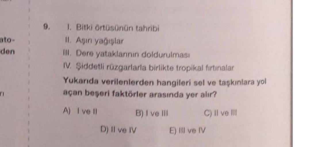 9.
ato-
den
1. Bitki örtüsünün tahribi
II Asin yagislar
III. Dere yataklarının doldurulması
IV. Şiddetli rüzgarlarla birlikte tropikal firtinalar
Yukanda verilenlerden hangileri sel ve taşkınlara yol
açan beseri faktörler arasında yer alır?
A) I ve II
B) I