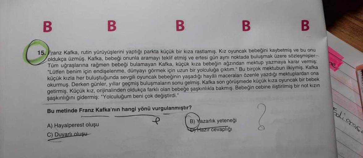 B
B
B
B
B
15. Franz Kafka, rutin yürüyüşlerini yaptığı parkta küçük bir kıza rastlamış. Kız oyuncak bebeğini kaybetmiş ve bu onu
oldukça üzmüş. Kafka, bebeği onunla aramayı teklif etmiş ve ertesi gün aynı noktada buluşmak üzere sözleşmişler
Tüm uğraşlarına