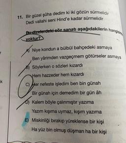 11. Bir güzel şûha dedim ki iki gözün sürmelidir
Dedi vallahi seni Hind'e kadar sürmelidir
Bu dizelerdeki söz sanatı aşağıdakilerin hangisind
yoktur?
Niye kondun a bülbül bahçedeki asmaya
Ben yârimden vazgeçmem götürseler asmaya
Söylerken o sözleri kızardı
Hem hazzeder hem kızardı
ek
C) Her nefeste işledim ben bin günah
Bir günah için demedim bir gün âh
D) Kalem böyle çalınmıştır yazima
Yazım kışıma uymaz, kışım yazima
E) Miskinliği bırakıp yüreklense bir kişi
Ha yüz bin olmuş düşman ha bir kişi