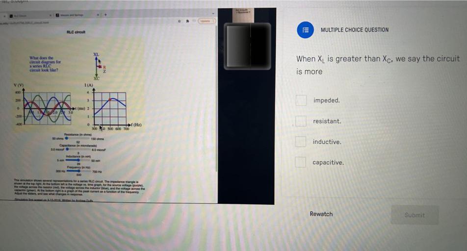 MULTIPLE CHOICE QUESTION
RLC circuit
XL
What does the
circuit diagram for
a series REC
circuit look like?
When XL is greater than Xc, we say the circuit
is more
ON
V (V)
I(A)
400
4
200
3
impeded.
ht
0
(ms) 2
IN A 30
200
1
resistant.
-400
0
→ (Hz)
300 500 600 700
Resistance in ohms)
150 m
50 cm
inductive.
Capacitance in microtaradis)
ao microF
8.0 microF
Inductance in mi)
50 m
5 m
capacitive.
300 ME
Frequency in HD
700 HE
500
That whows several representations for an RLC circuit. The impedance triangle is
shown at the top right at the boom in the voltage vs. time graph for the source voltage (purple)
the voltage co the restored the voltage ross the inductor (blue), and the voltage across the
octor Alte bottom lagraph of the peak current as a function of the frequency
At the wider and see what changes in response
San.
Rewatch
Submit