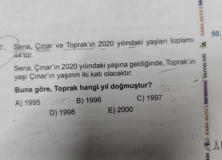 50.
7.
Sena, Çinar ve Toprak'ın 2020 yılındaki yaşları toplamı
44'tür.
Sena, Çınar'ın 2020 yılındaki yaşına geldiğinde, Toprak'ın
yaşı Çınar'ın yaşının iki katı olacaktır.
Buna göre, Toprak hangi yil doğmuştur?
A) 1995
B) 1996
C) 1997
D) 1998
E) 2000
KARA 