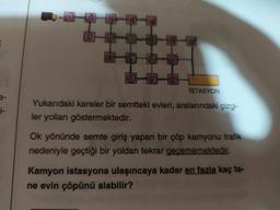 0000
İSTASYON
3-
i-
Yukarıdaki kareler bir semtteki evleri, aralarındaki çizgi-
ler yolları göstermektedir.
Ok yönünde semte giriş yapan bir çöp kamyonu trafik
nedeniyle geçtiği bir yoldan tekrar geçememektedir.
Kamyon istasyona ulaşıncaya kadar en fazla kaç ta-
ne evin çöpünü alabilir?