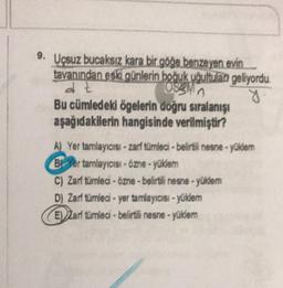 9. Uçsuz bucaksız kara bir göğe benzeyen evin
tavanından eski günlerin boğuk uğultulan geliyordu.
at
g
Bu cümledeki ögelerin doğru sıralanışı
aşağıdakilerin hangisinde verilmiştir?
Oggi
A) Yer tamlayıcısi - zarf tümleci - belirtili nesne.yukiem
B! Yer tamlayıcısı - Özne - yüklem
C) Zarf tumledi - Özne - belirtili nesne - yüklem
Dj Zart tümleci - yer tamlayıcısi - yüklem
E)) art tumled. belirtli neste - yüksem
